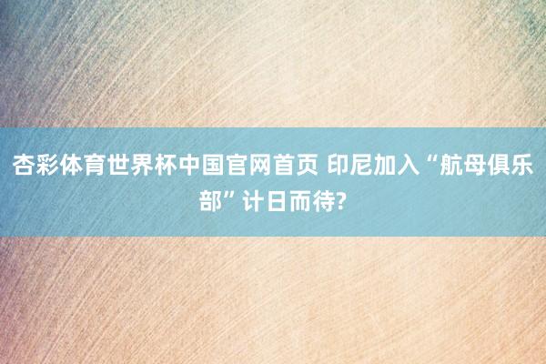 杏彩体育世界杯中国官网首页 印尼加入“航母俱乐部”计日而待?