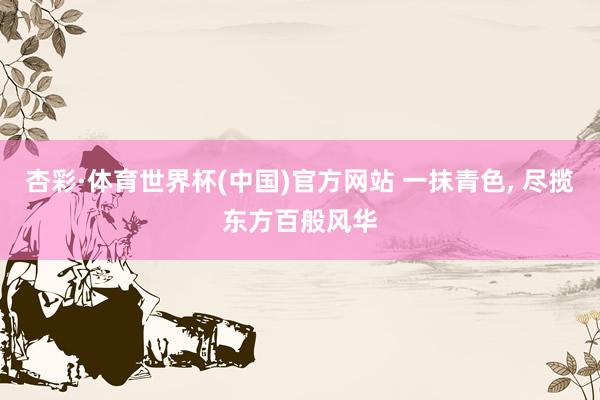 杏彩·体育世界杯(中国)官方网站 一抹青色， 尽揽东方百般风华