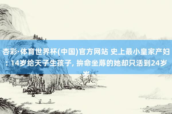 杏彩·体育世界杯(中国)官方网站 史上最小皇家产妇: 14岁给天子生孩子， 拚命坐蓐的她却只活到24岁