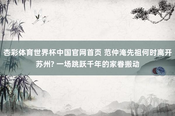 杏彩体育世界杯中国官网首页 范仲淹先祖何时离开苏州? 一场跳跃千年的家眷搬动