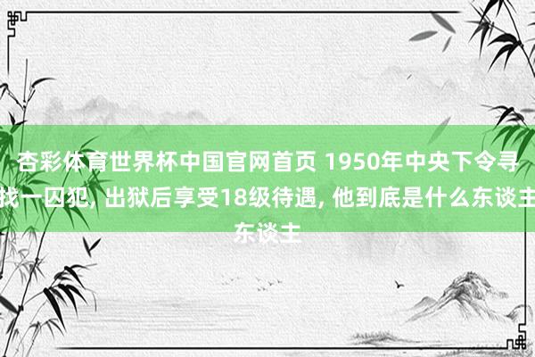杏彩体育世界杯中国官网首页 1950年中央下令寻找一囚犯， 出狱后享受18级待遇， 他到底是什么东谈主