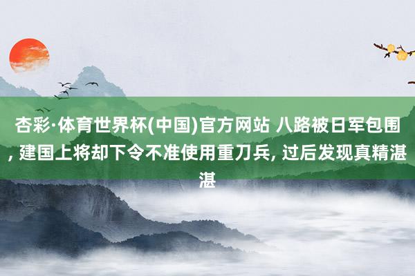 杏彩·体育世界杯(中国)官方网站 八路被日军包围， 建国上将却下令不准使用重刀兵， 过后发现真精湛