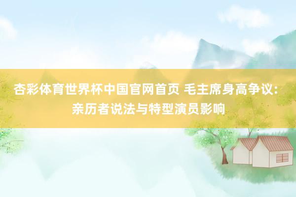 杏彩体育世界杯中国官网首页 毛主席身高争议: 亲历者说法与特型演员影响