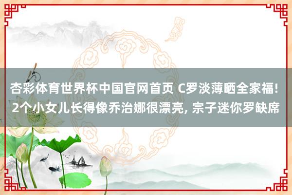 杏彩体育世界杯中国官网首页 C罗淡薄晒全家福! 2个小女儿长得像乔治娜很漂亮， 宗子迷你罗缺席