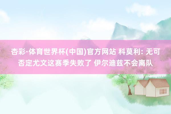 杏彩·体育世界杯(中国)官方网站 科莫利: 无可否定尤文这赛季失败了 伊尔迪兹不会离队