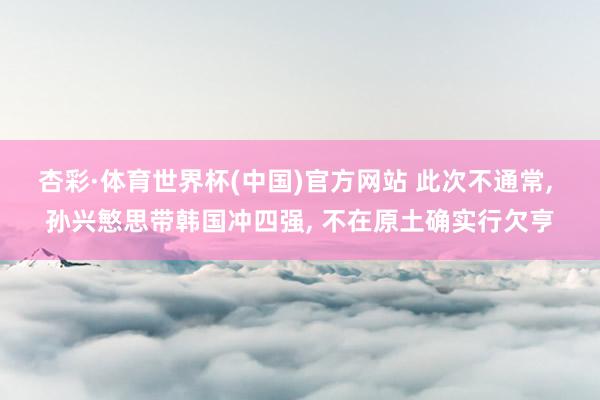 杏彩·体育世界杯(中国)官方网站 此次不通常， 孙兴慜思带韩国冲四强， 不在原土确实行欠亨
