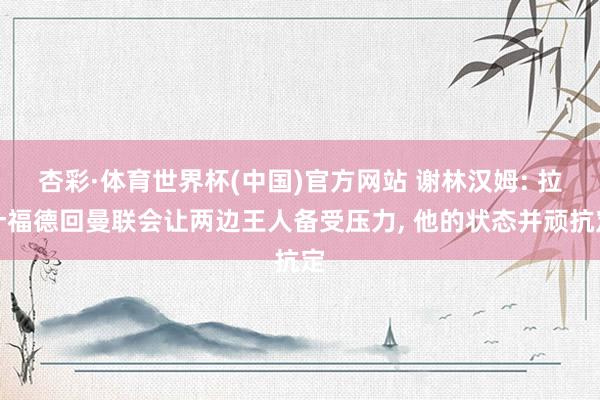 杏彩·体育世界杯(中国)官方网站 谢林汉姆: 拉什福德回曼联会让两边王人备受压力， 他的状态并顽抗定