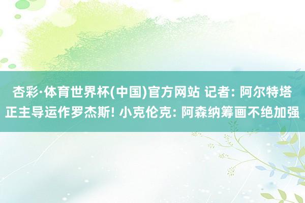 杏彩·体育世界杯(中国)官方网站 记者: 阿尔特塔正主导运作罗杰斯! 小克伦克: 阿森纳筹画不绝加强