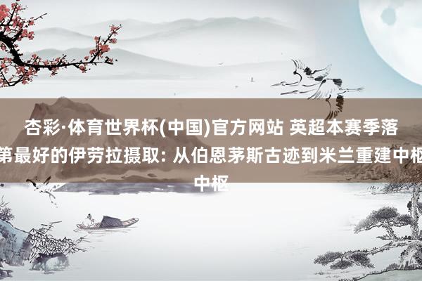杏彩·体育世界杯(中国)官方网站 英超本赛季落第最好的伊劳拉摄取: 从伯恩茅斯古迹到米兰重建中枢