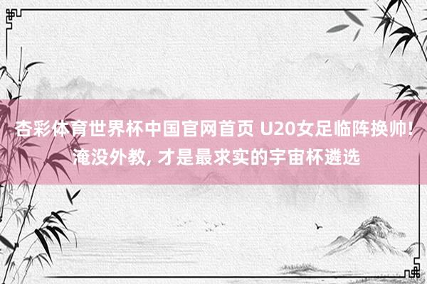 杏彩体育世界杯中国官网首页 U20女足临阵换帅! 淹没外教， 才是最求实的宇宙杯遴选