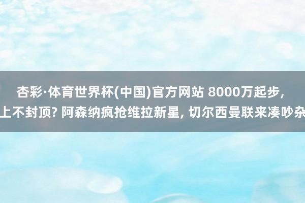 杏彩·体育世界杯(中国)官方网站 8000万起步， 上不封顶? 阿森纳疯抢维拉新星， 切尔西曼联来凑吵杂