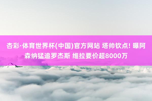 杏彩·体育世界杯(中国)官方网站 塔帅钦点! 曝阿森纳猛追罗杰斯 维拉要价超8000万
