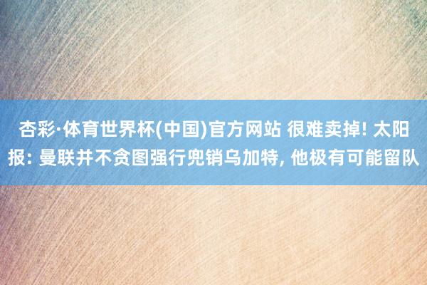 杏彩·体育世界杯(中国)官方网站 很难卖掉! 太阳报: 曼联并不贪图强行兜销乌加特， 他极有可能留队