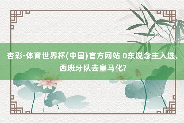 杏彩·体育世界杯(中国)官方网站 0东说念主入选， 西班牙队去皇马化?