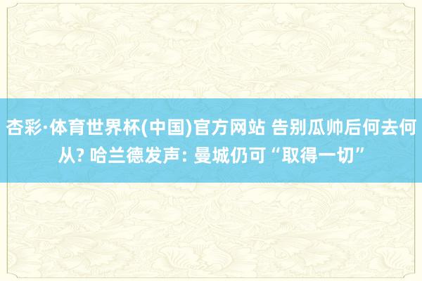 杏彩·体育世界杯(中国)官方网站 告别瓜帅后何去何从? 哈兰德发声: 曼城仍可“取得一切”