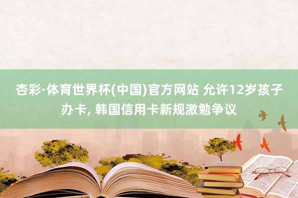 杏彩·体育世界杯(中国)官方网站 允许12岁孩子办卡， 韩国信用卡新规激勉争议