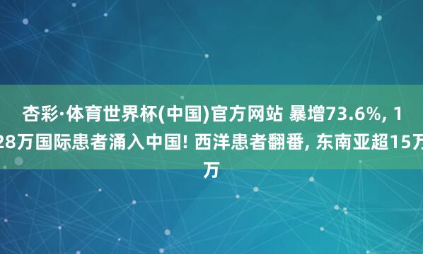 杏彩·体育世界杯(中国)官方网站 暴增73.6%， 128万国际患者涌入中国! 西洋患者翻番， 东南亚超15万