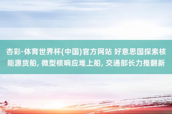 杏彩·体育世界杯(中国)官方网站 好意思国探索核能源货船， 微型核响应堆上船， 交通部长力推翻新