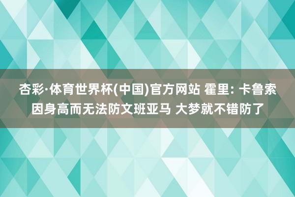 杏彩·体育世界杯(中国)官方网站 霍里: 卡鲁索因身高而无法防文班亚马 大梦就不错防了