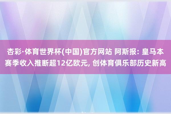杏彩·体育世界杯(中国)官方网站 阿斯报: 皇马本赛季收入推断超12亿欧元， 创体育俱乐部历史新高