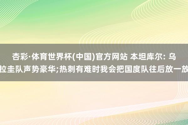 杏彩·体育世界杯(中国)官方网站 本坦库尔: 乌拉圭队声势豪华;热刺有难时我会把国度队往后放一放