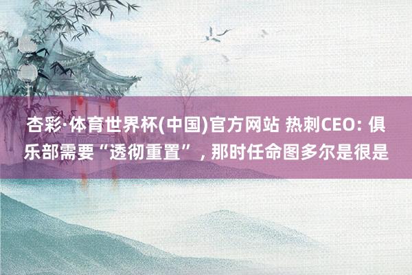 杏彩·体育世界杯(中国)官方网站 热刺CEO: 俱乐部需要“透彻重置” ， 那时任命图多尔是很是
