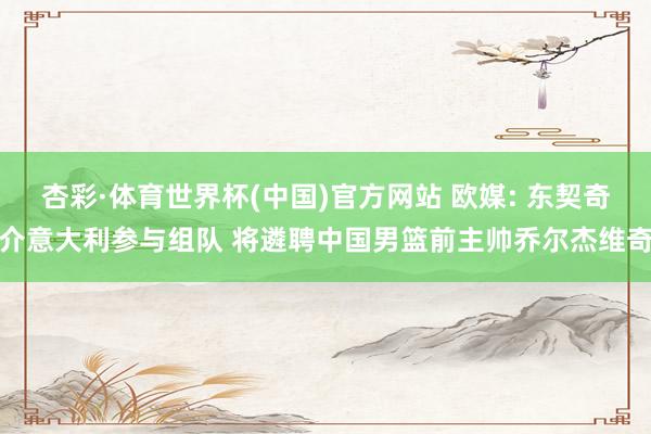 杏彩·体育世界杯(中国)官方网站 欧媒: 东契奇介意大利参与组队 将遴聘中国男篮前主帅乔尔杰维奇