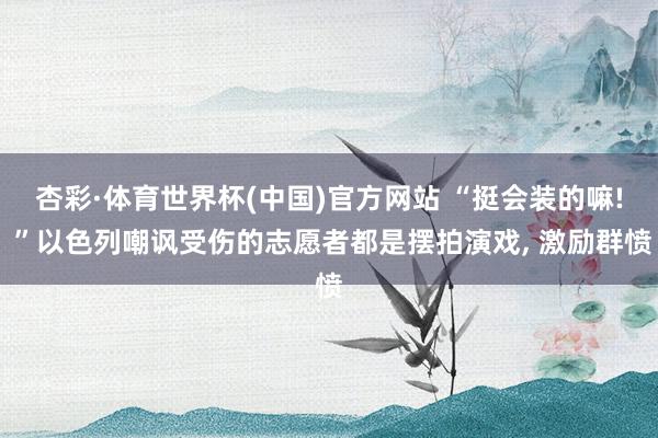 杏彩·体育世界杯(中国)官方网站 “挺会装的嘛! ”以色列嘲讽受伤的志愿者都是摆拍演戏， 激励群愤