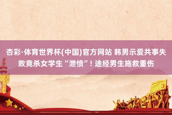 杏彩·体育世界杯(中国)官方网站 韩男示爱共事失败竟杀女学生“泄愤”! 途经男生施救重伤