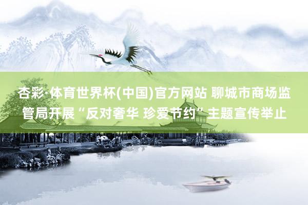 杏彩·体育世界杯(中国)官方网站 聊城市商场监管局开展“反对奢华 珍爱节约”主题宣传举止