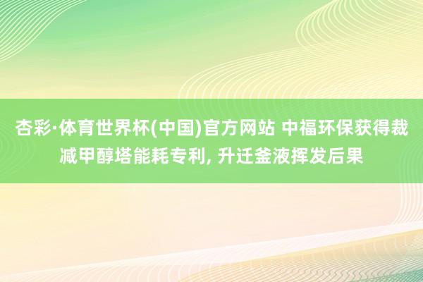 杏彩·体育世界杯(中国)官方网站 中福环保获得裁减甲醇塔能耗专利， 升迁釜液挥发后果