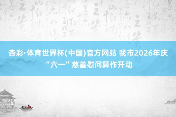杏彩·体育世界杯(中国)官方网站 我市2026年庆“六一”慈善慰问算作开动