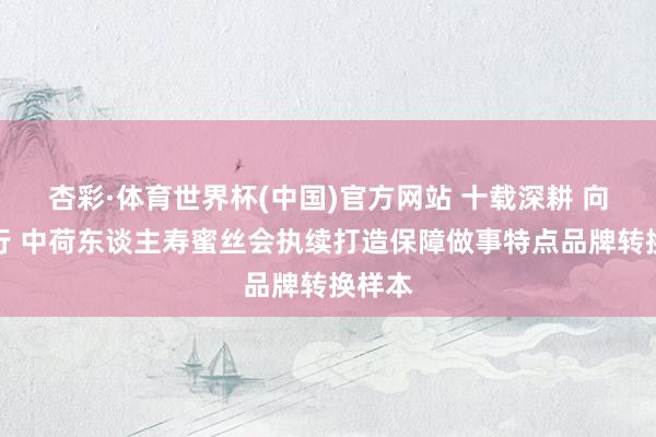 杏彩·体育世界杯(中国)官方网站 十载深耕 向新而行 中荷东谈主寿蜜丝会执续打造保障做事特点品牌转换样本