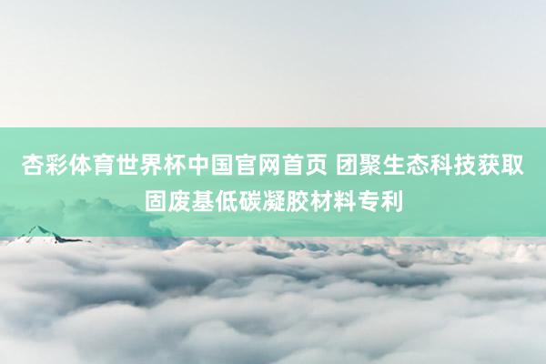 杏彩体育世界杯中国官网首页 团聚生态科技获取固废基低碳凝胶材料专利