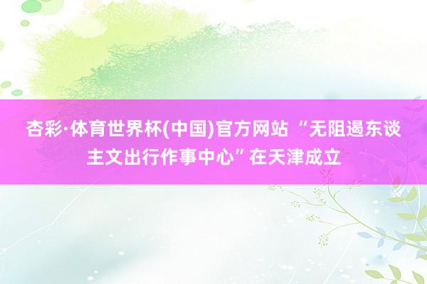 杏彩·体育世界杯(中国)官方网站 “无阻遏东谈主文出行作事中心”在天津成立