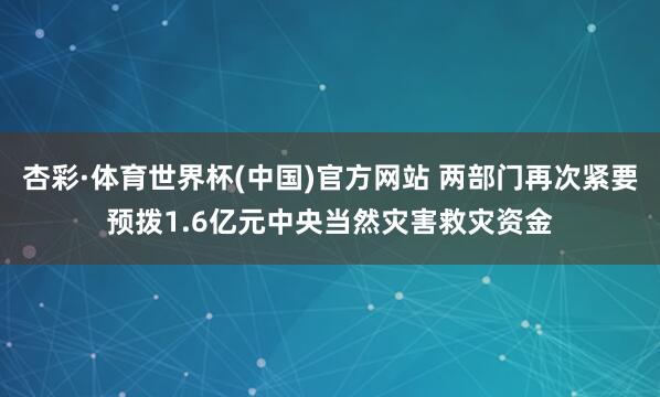 杏彩·体育世界杯(中国)官方网站 两部门再次紧要预拨1.6亿元中央当然灾害救灾资金