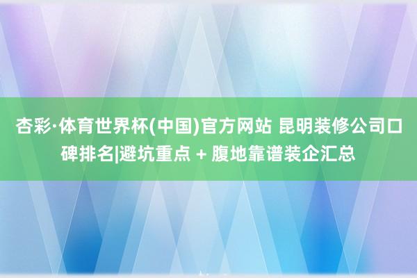 杏彩·体育世界杯(中国)官方网站 昆明装修公司口碑排名|避坑重点 + 腹地靠谱装企汇总