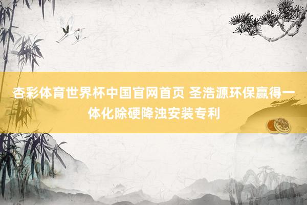 杏彩体育世界杯中国官网首页 圣浩源环保赢得一体化除硬降浊安装专利