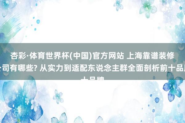 杏彩·体育世界杯(中国)官方网站 上海靠谱装修公司有哪些? 从实力到适配东说念主群全面剖析前十品牌