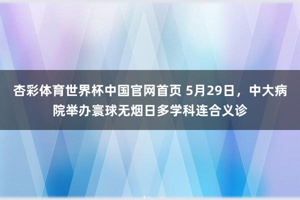 杏彩体育世界杯中国官网首页 5月29日，中大病院举办寰球无烟日多学科连合义诊