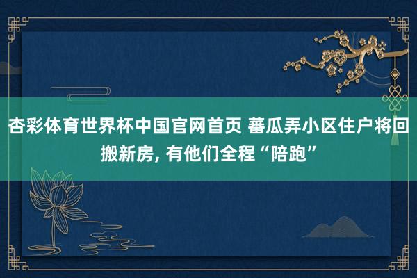 杏彩体育世界杯中国官网首页 蕃瓜弄小区住户将回搬新房， 有他们全程“陪跑”