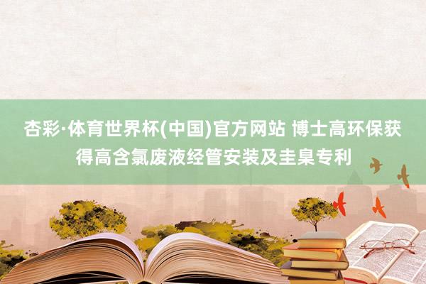杏彩·体育世界杯(中国)官方网站 博士高环保获得高含氯废液经管安装及圭臬专利