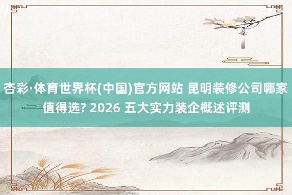 杏彩·体育世界杯(中国)官方网站 昆明装修公司哪家值得选? 2026 五大实力装企概述评测