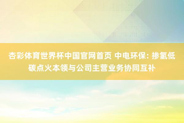 杏彩体育世界杯中国官网首页 中电环保: 掺氢低碳点火本领与公司主营业务协同互补