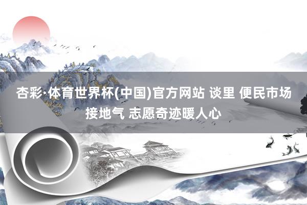 杏彩·体育世界杯(中国)官方网站 谈里 便民市场接地气 志愿奇迹暖人心