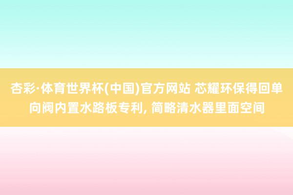 杏彩·体育世界杯(中国)官方网站 芯耀环保得回单向阀内置水路板专利， 简略清水器里面空间