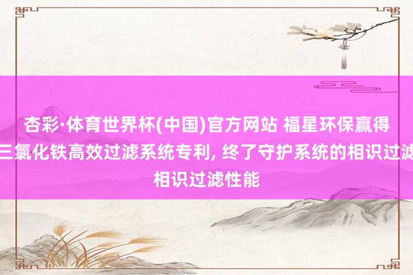 杏彩·体育世界杯(中国)官方网站 福星环保赢得液态三氯化铁高效过滤系统专利， 终了守护系统的相识过滤性能