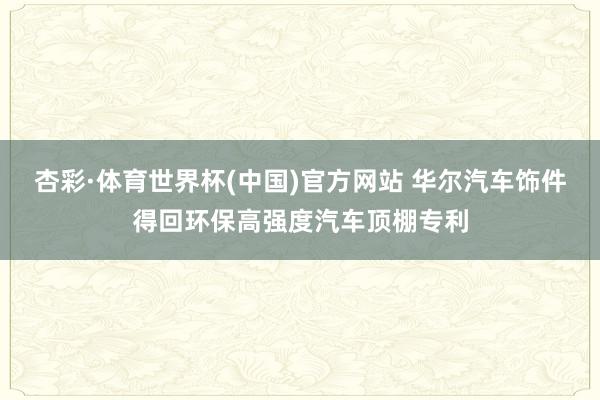 杏彩·体育世界杯(中国)官方网站 华尔汽车饰件得回环保高强度汽车顶棚专利