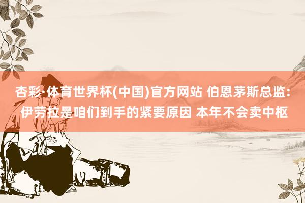 杏彩·体育世界杯(中国)官方网站 伯恩茅斯总监: 伊劳拉是咱们到手的紧要原因 本年不会卖中枢