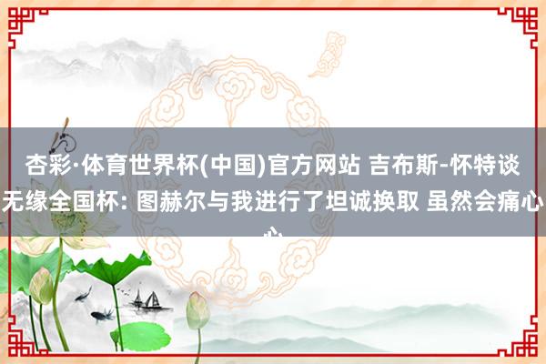 杏彩·体育世界杯(中国)官方网站 吉布斯-怀特谈无缘全国杯: 图赫尔与我进行了坦诚换取 虽然会痛心